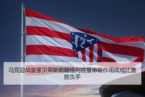 马竞迎战皇家贝蒂斯前瞻格列兹曼串联作用或成比赛胜负手