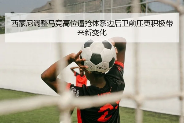 西蒙尼调整马竞高位逼抢体系边后卫前压更积极带来新变化